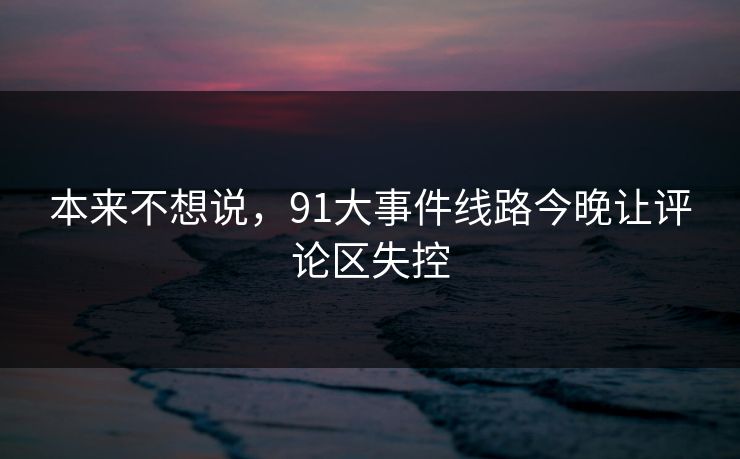 本来不想说，91大事件线路今晚让评论区失控