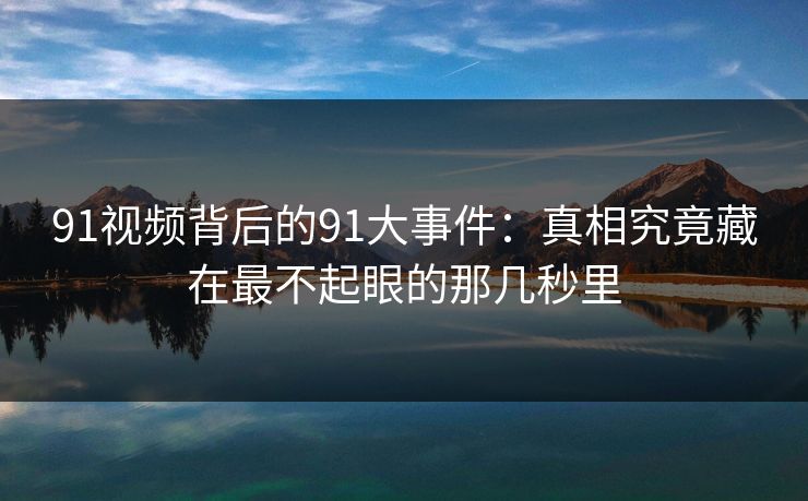 91视频背后的91大事件：真相究竟藏在最不起眼的那几秒里