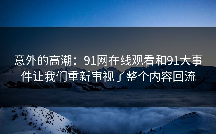 意外的高潮：91网在线观看和91大事件让我们重新审视了整个内容回流