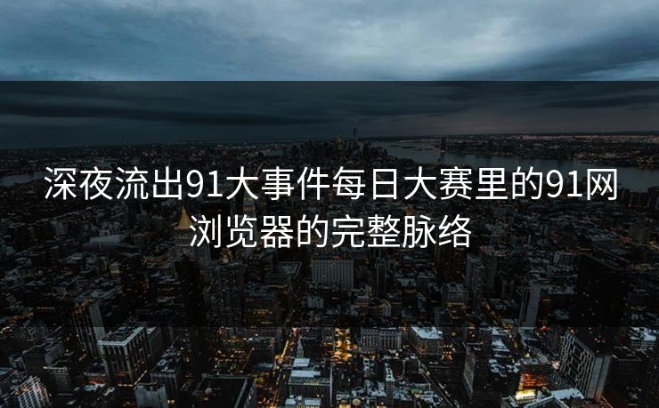 深夜流出91大事件每日大赛里的91网浏览器的完整脉络