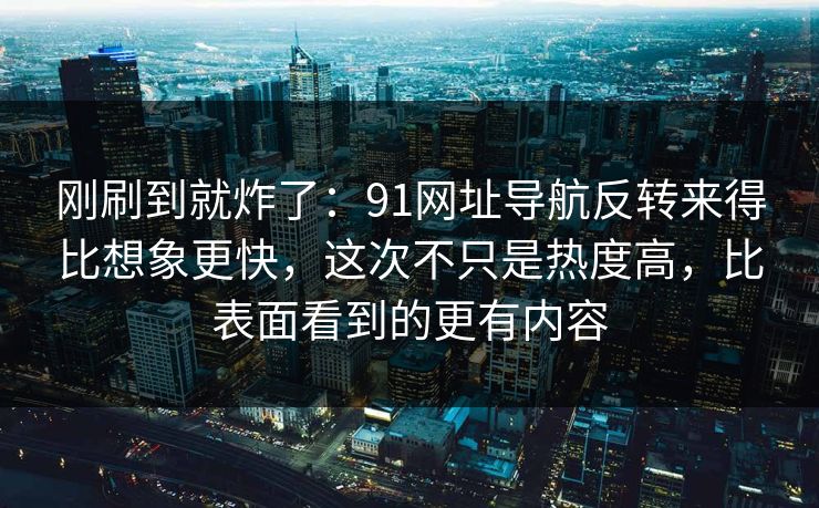 刚刷到就炸了：91网址导航反转来得比想象更快，这次不只是热度高，比表面看到的更有内容