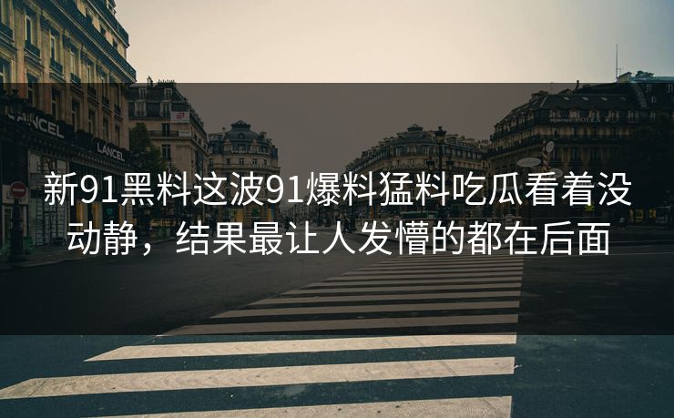 新91黑料这波91爆料猛料吃瓜看着没动静，结果最让人发懵的都在后面