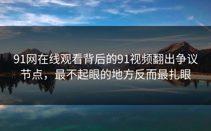 91网在线观看背后的91视频翻出争议节点，最不起眼的地方反而最扎眼