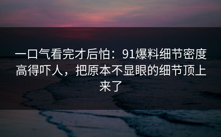 一口气看完才后怕：91爆料细节密度高得吓人，把原本不显眼的细节顶上来了