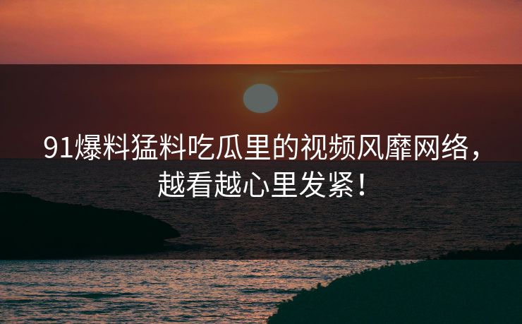 91爆料猛料吃瓜里的视频风靡网络，越看越心里发紧！