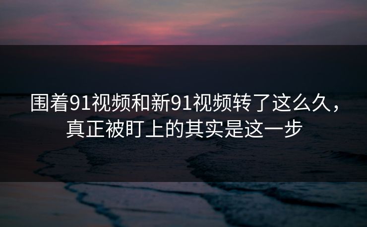 围着91视频和新91视频转了这么久，真正被盯上的其实是这一步
