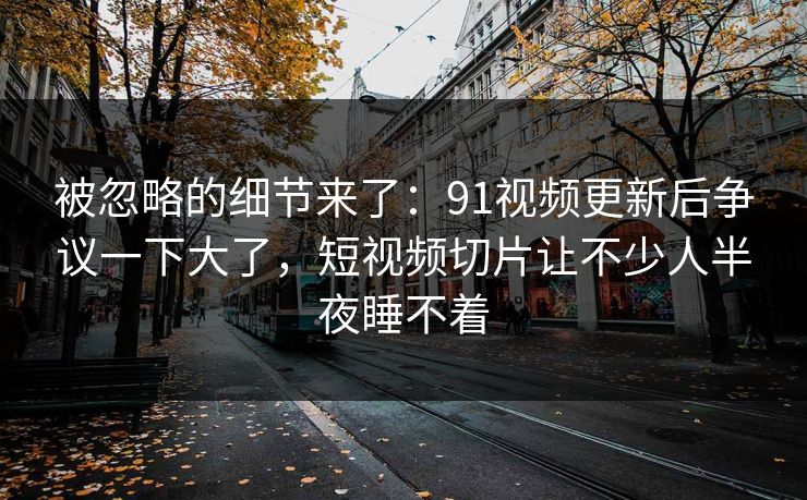 被忽略的细节来了：91视频更新后争议一下大了，短视频切片让不少人半夜睡不着