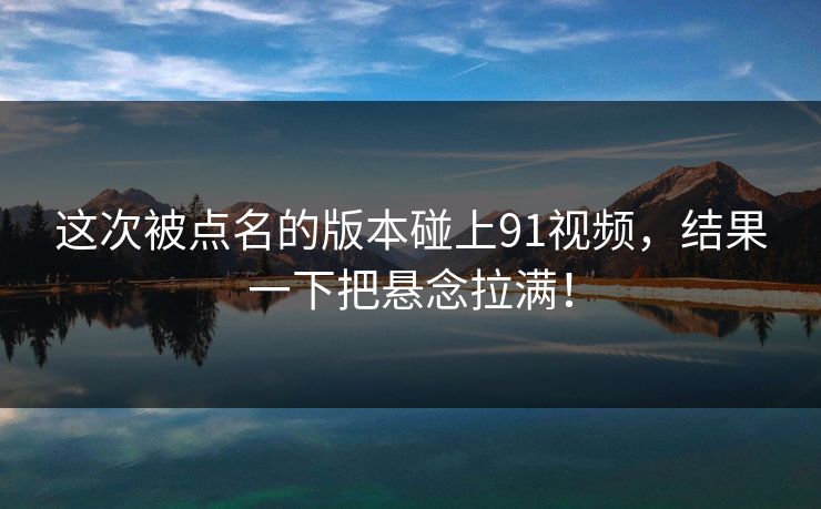 这次被点名的版本碰上91视频，结果一下把悬念拉满！