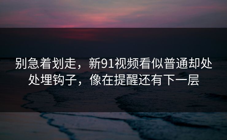 别急着划走，新91视频看似普通却处处埋钩子，像在提醒还有下一层