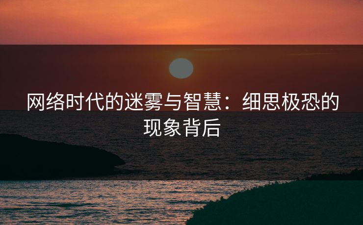 网络时代的迷雾与智慧：细思极恐的现象背后