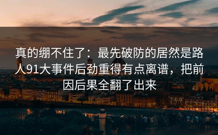 真的绷不住了：最先破防的居然是路人91大事件后劲重得有点离谱，把前因后果全翻了出来
