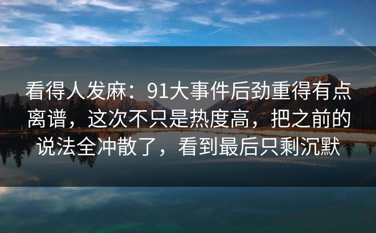 看得人发麻：91大事件后劲重得有点离谱，这次不只是热度高，把之前的说法全冲散了，看到最后只剩沉默