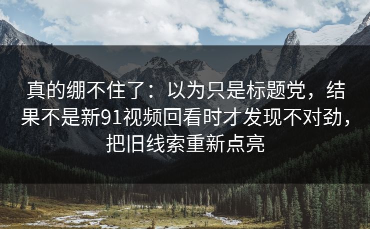 真的绷不住了：以为只是标题党，结果不是新91视频回看时才发现不对劲，把旧线索重新点亮