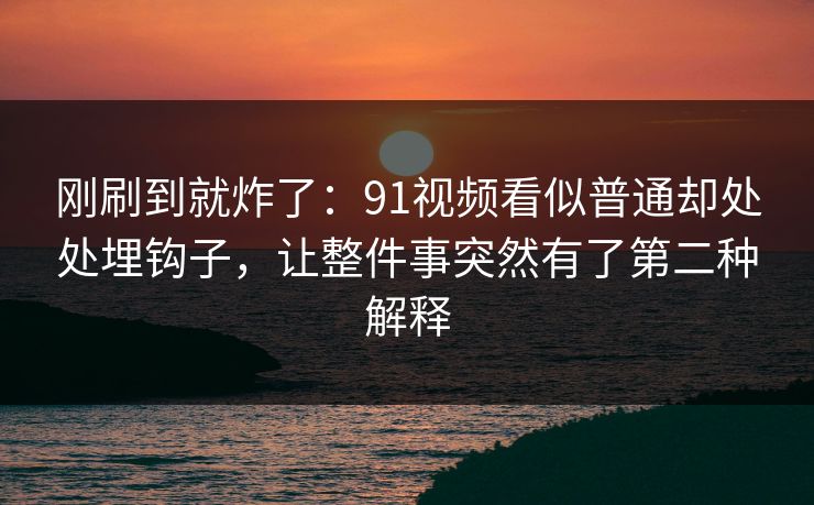 刚刷到就炸了：91视频看似普通却处处埋钩子，让整件事突然有了第二种解释