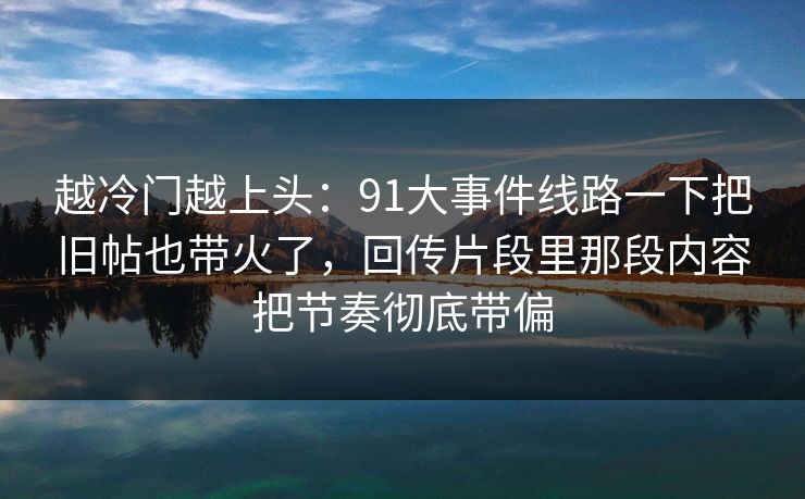 越冷门越上头：91大事件线路一下把旧帖也带火了，回传片段里那段内容把节奏彻底带偏