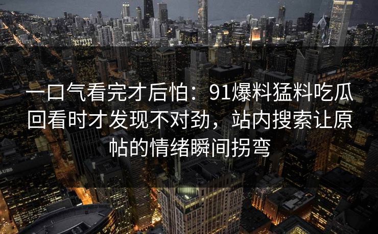 一口气看完才后怕：91爆料猛料吃瓜回看时才发现不对劲，站内搜索让原帖的情绪瞬间拐弯
