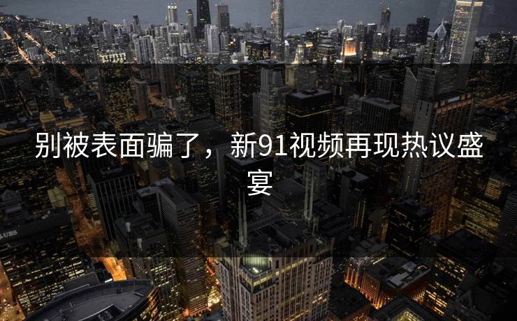 别被表面骗了，新91视频再现热议盛宴