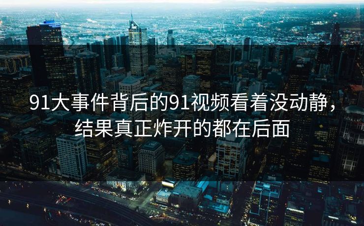 91大事件背后的91视频看着没动静，结果真正炸开的都在后面