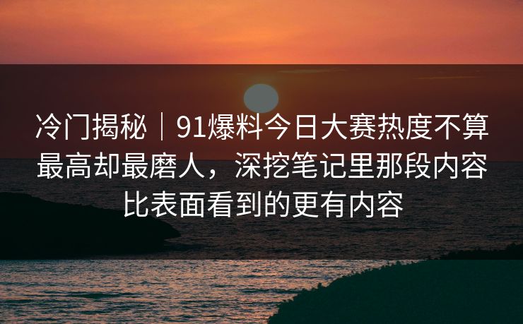 冷门揭秘｜91爆料今日大赛热度不算最高却最磨人，深挖笔记里那段内容比表面看到的更有内容