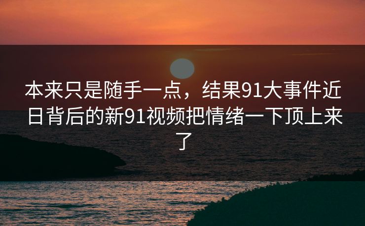 本来只是随手一点，结果91大事件近日背后的新91视频把情绪一下顶上来了