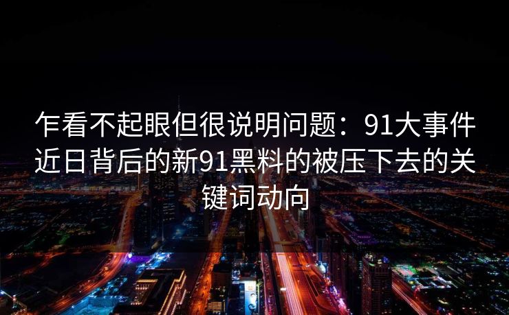 乍看不起眼但很说明问题：91大事件近日背后的新91黑料的被压下去的关键词动向