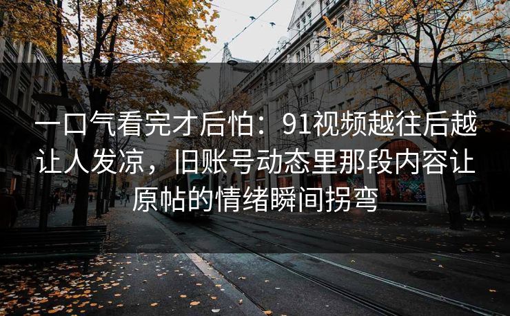 一口气看完才后怕：91视频越往后越让人发凉，旧账号动态里那段内容让原帖的情绪瞬间拐弯