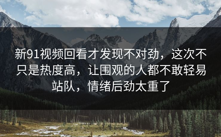 新91视频回看才发现不对劲，这次不只是热度高，让围观的人都不敢轻易站队，情绪后劲太重了