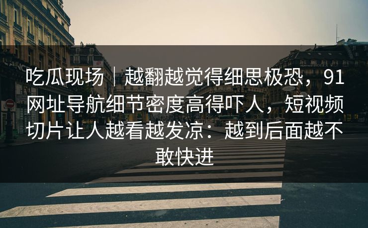 吃瓜现场｜越翻越觉得细思极恐，91网址导航细节密度高得吓人，短视频切片让人越看越发凉：越到后面越不敢快进