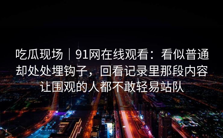 吃瓜现场｜91网在线观看：看似普通却处处埋钩子，回看记录里那段内容让围观的人都不敢轻易站队
