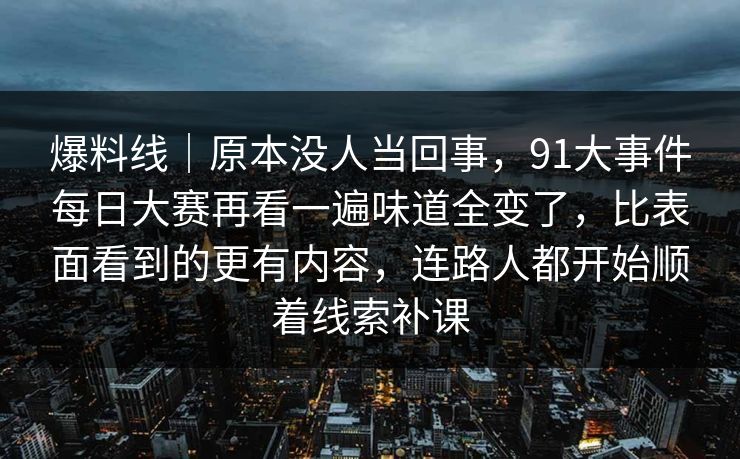 爆料线｜原本没人当回事，91大事件每日大赛再看一遍味道全变了，比表面看到的更有内容，连路人都开始顺着线索补课