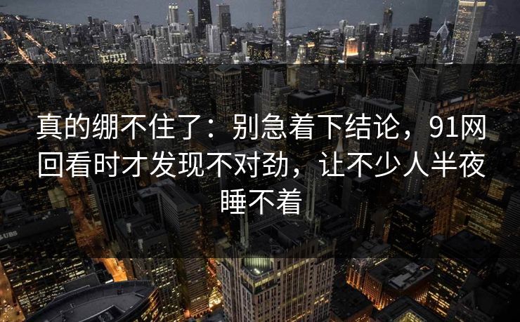 真的绷不住了：别急着下结论，91网回看时才发现不对劲，让不少人半夜睡不着