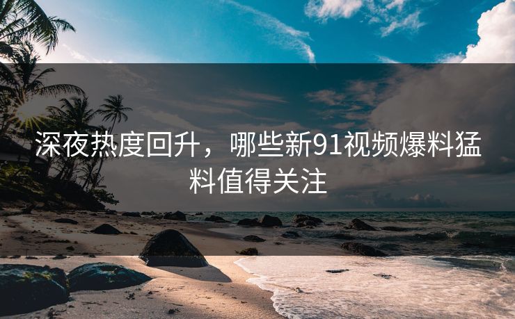 深夜热度回升，哪些新91视频爆料猛料值得关注