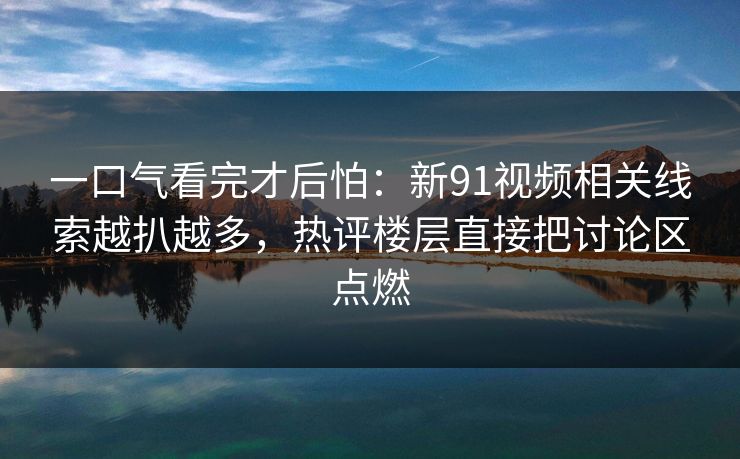 一口气看完才后怕：新91视频相关线索越扒越多，热评楼层直接把讨论区点燃