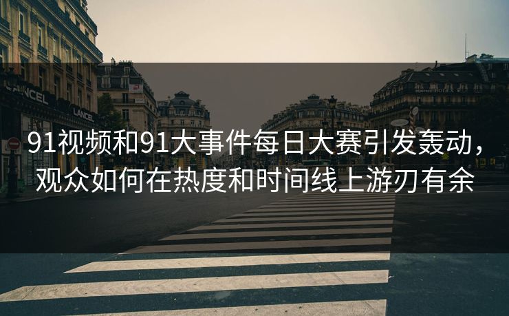 91视频和91大事件每日大赛引发轰动，观众如何在热度和时间线上游刃有余