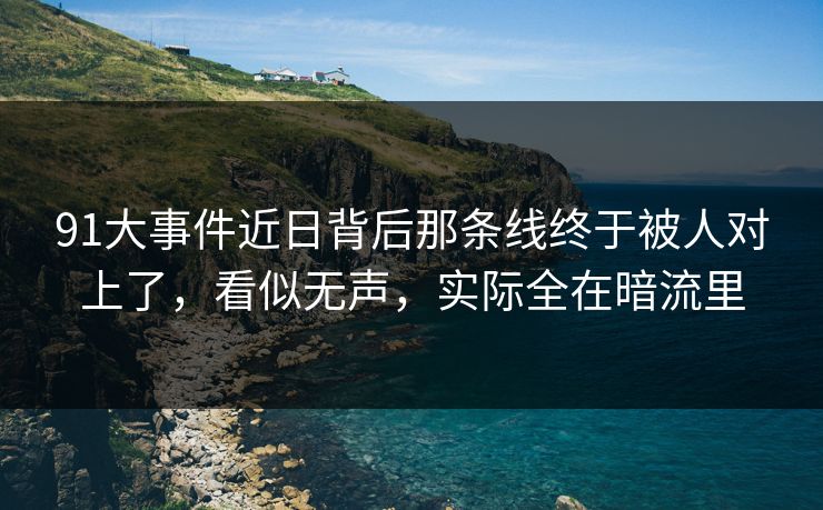 91大事件近日背后那条线终于被人对上了，看似无声，实际全在暗流里