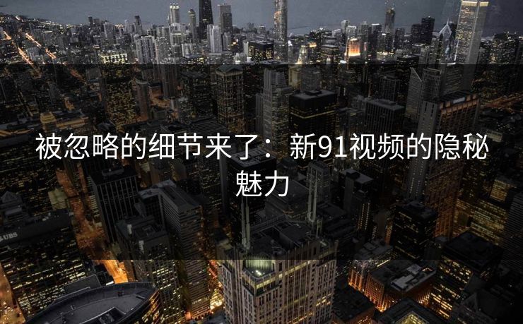 被忽略的细节来了：新91视频的隐秘魅力