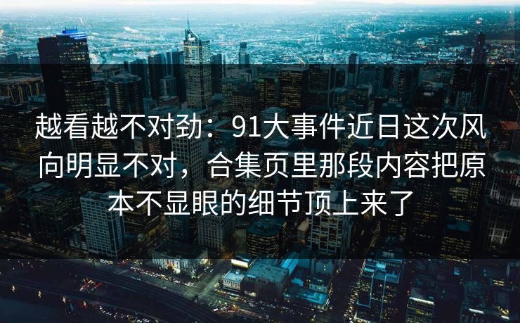越看越不对劲：91大事件近日这次风向明显不对，合集页里那段内容把原本不显眼的细节顶上来了