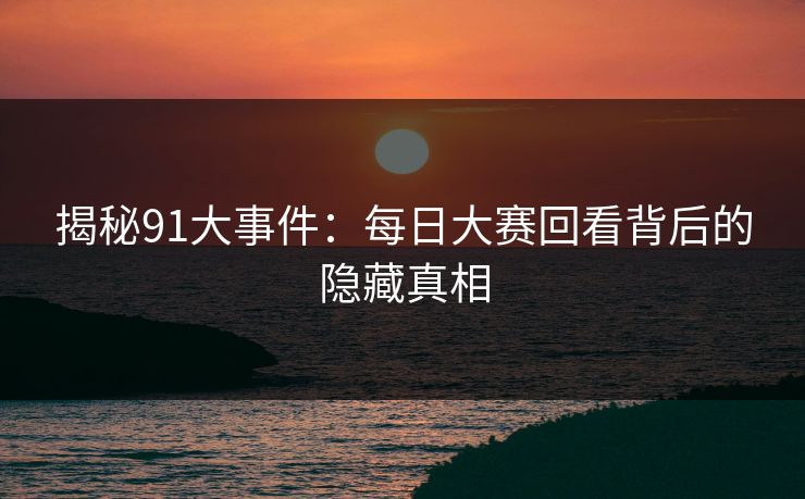 揭秘91大事件：每日大赛回看背后的隐藏真相