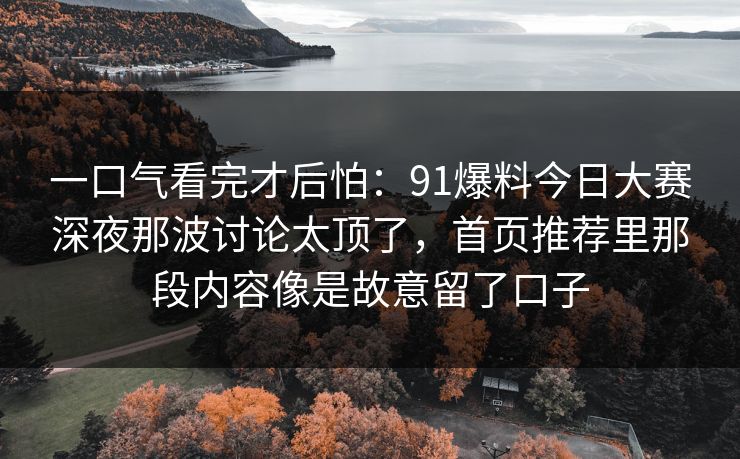 一口气看完才后怕：91爆料今日大赛深夜那波讨论太顶了，首页推荐里那段内容像是故意留了口子