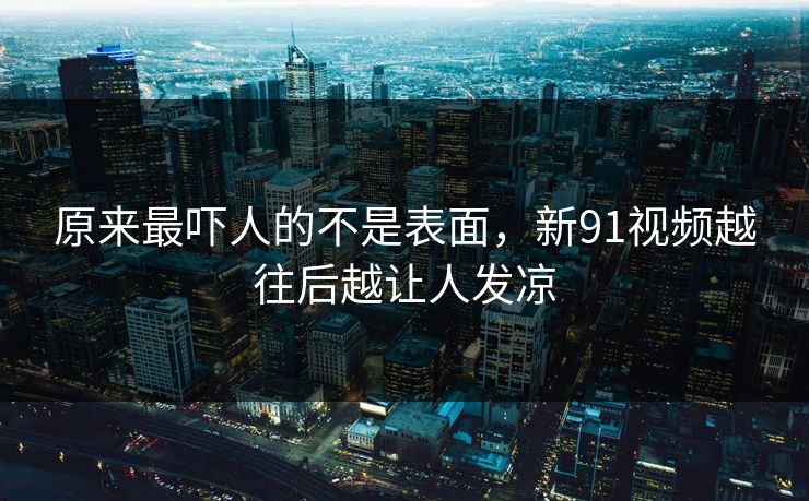 原来最吓人的不是表面，新91视频越往后越让人发凉