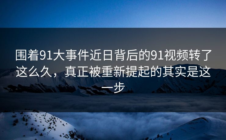 围着91大事件近日背后的91视频转了这么久，真正被重新提起的其实是这一步