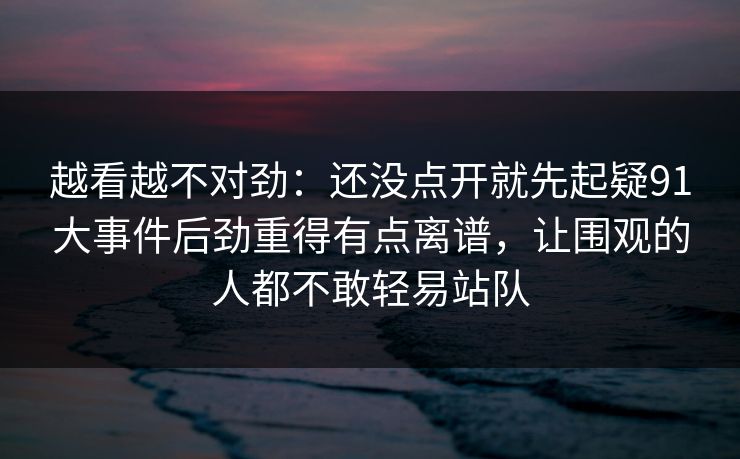 越看越不对劲：还没点开就先起疑91大事件后劲重得有点离谱，让围观的人都不敢轻易站队