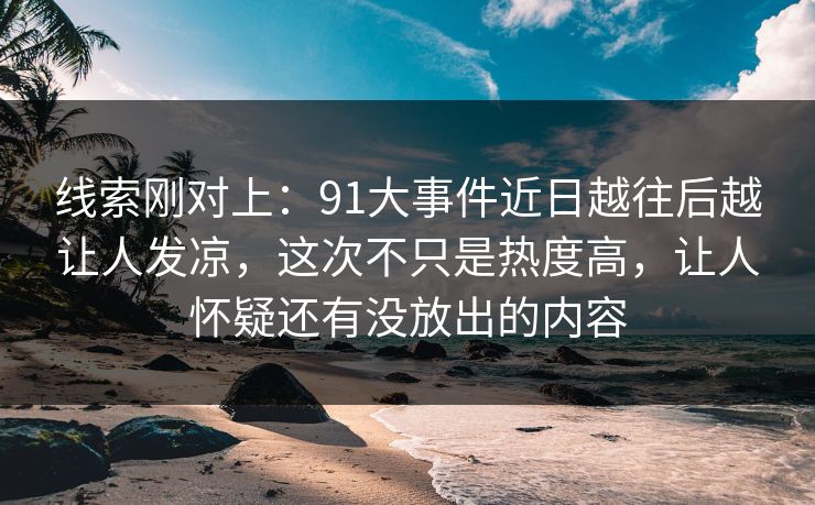 线索刚对上：91大事件近日越往后越让人发凉，这次不只是热度高，让人怀疑还有没放出的内容