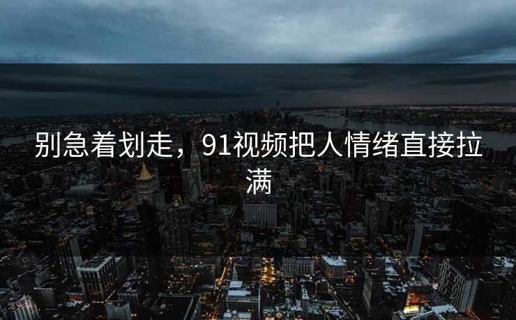 别急着划走，91视频把人情绪直接拉满