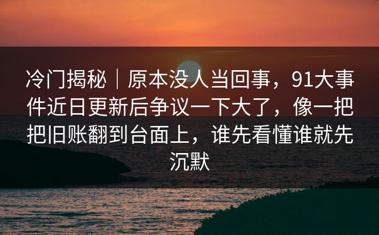 冷门揭秘｜原本没人当回事，91大事件近日更新后争议一下大了，像一把把旧账翻到台面上，谁先看懂谁就先沉默