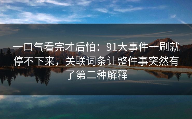 一口气看完才后怕：91大事件一刷就停不下来，关联词条让整件事突然有了第二种解释