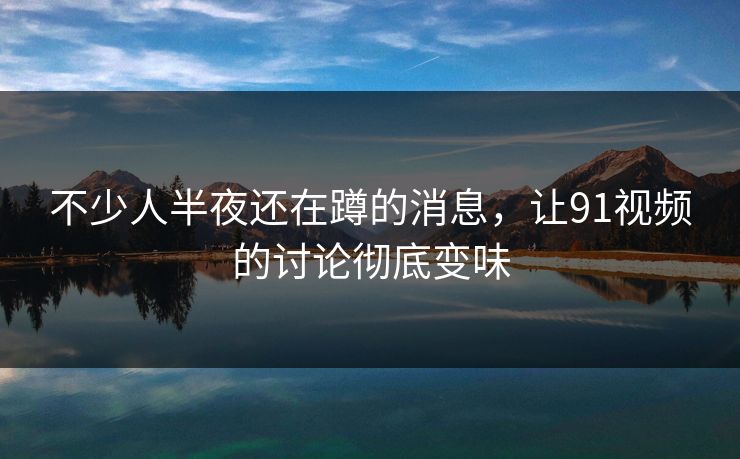不少人半夜还在蹲的消息，让91视频的讨论彻底变味
