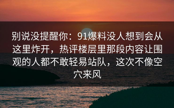 别说没提醒你：91爆料没人想到会从这里炸开，热评楼层里那段内容让围观的人都不敢轻易站队，这次不像空穴来风