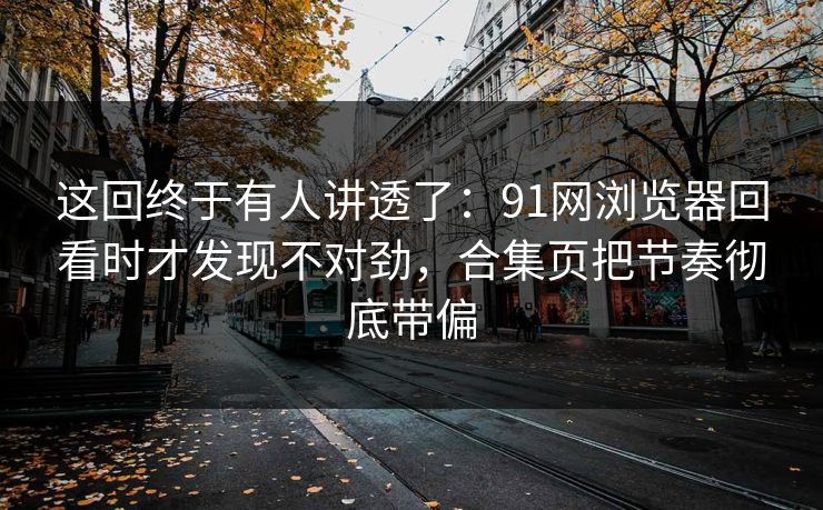 这回终于有人讲透了：91网浏览器回看时才发现不对劲，合集页把节奏彻底带偏