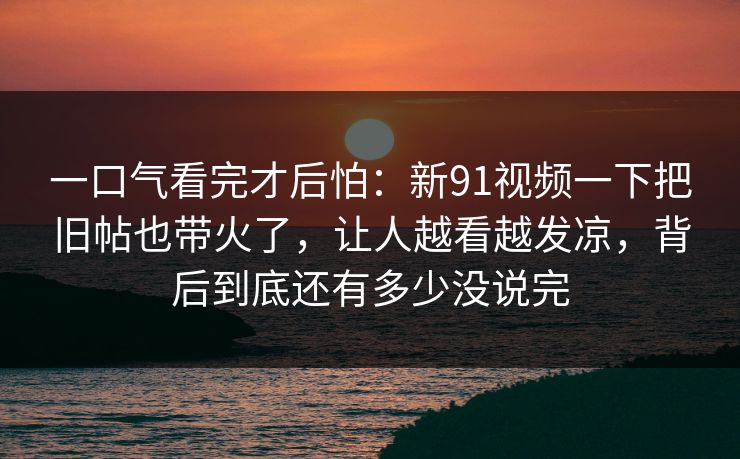 一口气看完才后怕：新91视频一下把旧帖也带火了，让人越看越发凉，背后到底还有多少没说完